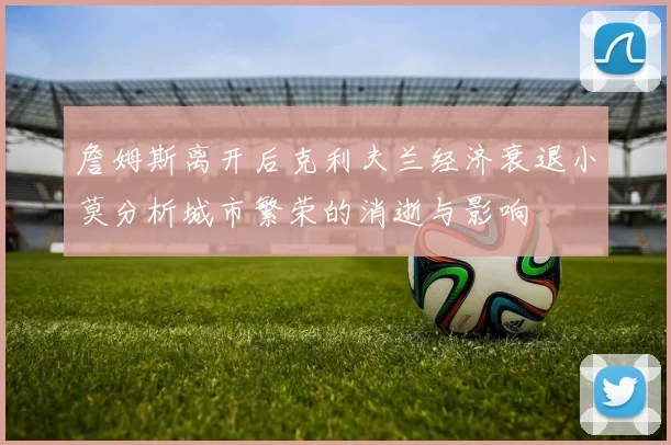 詹姆斯离开后克利夫兰经济衰退小莫分析城市繁荣的消逝与影响