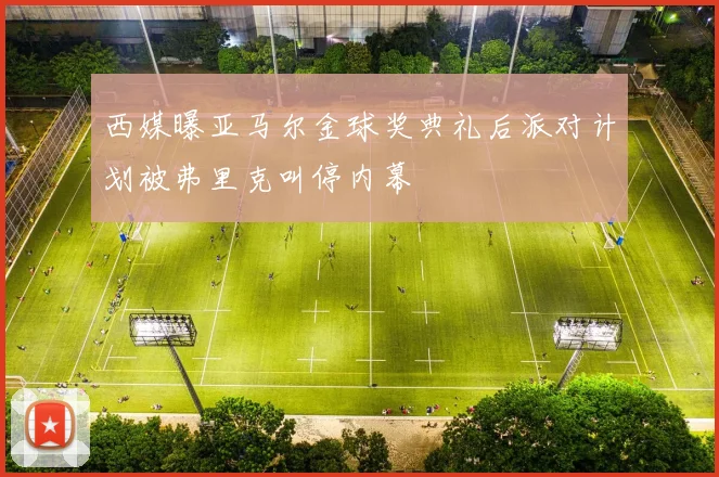 西媒曝亚马尔金球奖典礼后派对计划被弗里克叫停内幕