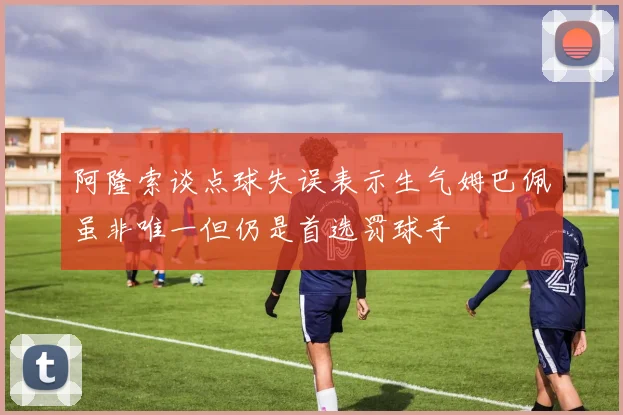 阿隆索谈点球失误表示生气姆巴佩虽非唯一但仍是首选罚球手