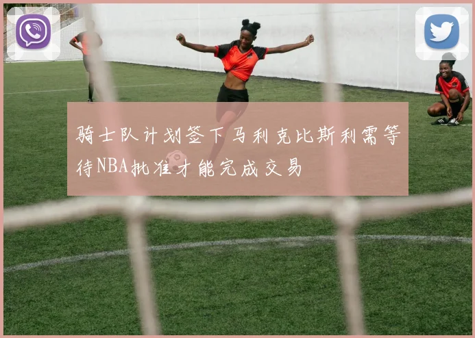 骑士队计划签下马利克比斯利需等待NBA批准才能完成交易