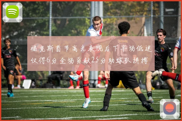 福克斯首节高光表现后下半场低迷仅得6分全场贡献25分助球队拼搏