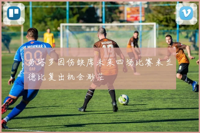劳塔罗因伤缺席未来四场比赛米兰德比复出机会渺茫