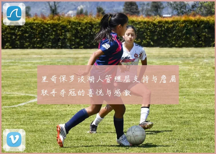 里奇保罗谈湖人管理层支持与詹眉联手夺冠的喜悦与感激