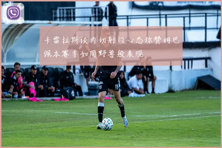 卡雷拉斯谈内切射门心态称赞姆巴佩本赛季如同野兽般表现