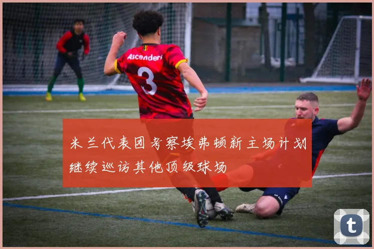 米兰代表团考察埃弗顿新主场计划继续巡访其他顶级球场