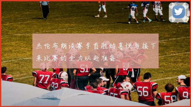 杰伦布朗谈赛季首胜的喜悦与接下来比赛的全力以赴准备