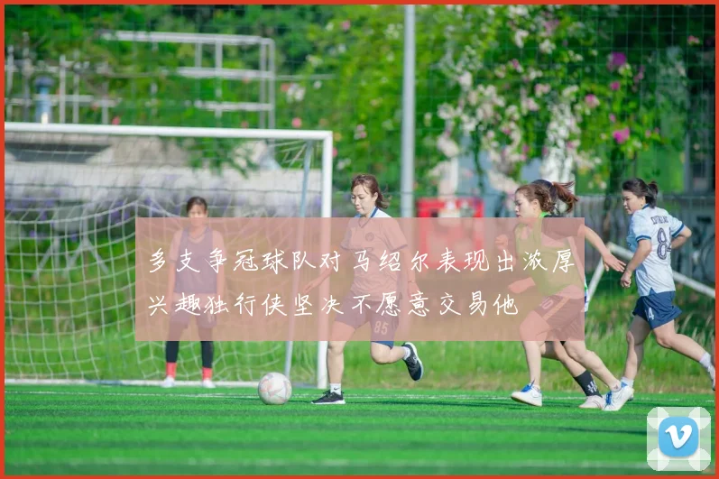 多支争冠球队对马绍尔表现出浓厚兴趣独行侠坚决不愿意交易他