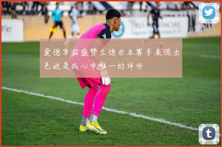 爱德华兹盛赞兰德尔本赛季表现出色这是我心中唯一的评价