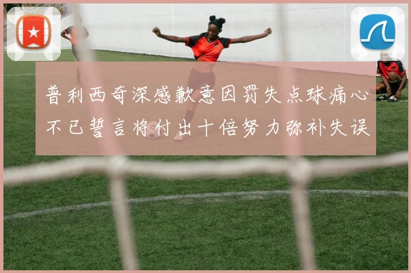 普利西奇深感歉意因罚失点球痛心不已誓言将付出十倍努力弥补失误