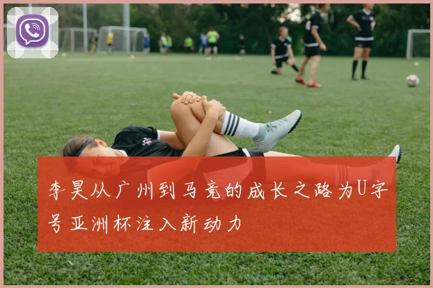 李昊从广州到马竞的成长之路为U字号亚洲杯注入新动力